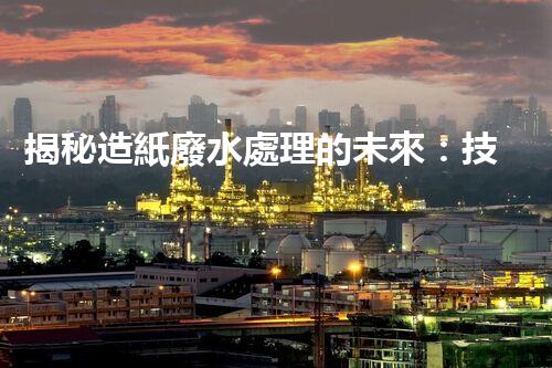 揭秘造紙廢水處理的未來：技術(shù)革新與環(huán)保新思路？